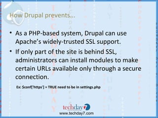 How Drupal prevents...

• As a PHP-based system, Drupal can use
  Apache’s widely-trusted SSL support.
• If only part of the site is behind SSL,
  administrators can install modules to make
  certain URLs available only through a secure
  connection.
  Ex: $conf['https'] = TRUE need to be in settings.php




                            www.techday7.com
 