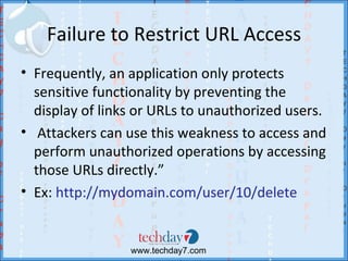 Failure to Restrict URL Access
• Frequently, an application only protects
  sensitive functionality by preventing the
  display of links or URLs to unauthorized users.
• Attackers can use this weakness to access and
  perform unauthorized operations by accessing
  those URLs directly.”
• Ex: http://mydomain.com/user/10/delete


                 www.techday7.com
 