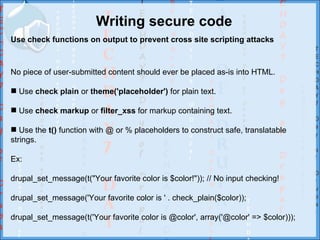 Writing secure code
Use check functions on output to prevent cross site scripting attacks



No piece of user-submitted content should ever be placed as-is into HTML.

 Use check plain or theme('placeholder') for plain text.

 Use check markup or filter_xss for markup containing text.

 Use the t() function with @ or % placeholders to construct safe, translatable
strings.

Ex:

drupal_set_message(t("Your favorite color is $color!")); // No input checking!

drupal_set_message('Your favorite color is ' . check_plain($color));

drupal_set_message(t('Your favorite color is @color', array('@color' => $color)));
 