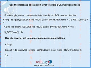 Use the database abstraction layer to avoid SQL injection attacks



 For example, never concatenate data directly into SQL queries, like this:
<?php db_query('SELECT foo FROM {table} t WHERE t.name = '. $_GET['user']); ?
>
<?php db_query("SELECT foo FROM {table} t WHERE t.name = '%s' ",

 $_GET['user']); ?>

 Use db_rewrite_sql to respect node access restrictions.

 <?php

 $result = db_query(db_rewrite_sql("SELECT n.nid, n.title FROM {node} n"));

 ?>



                              www.techday7.com
 
