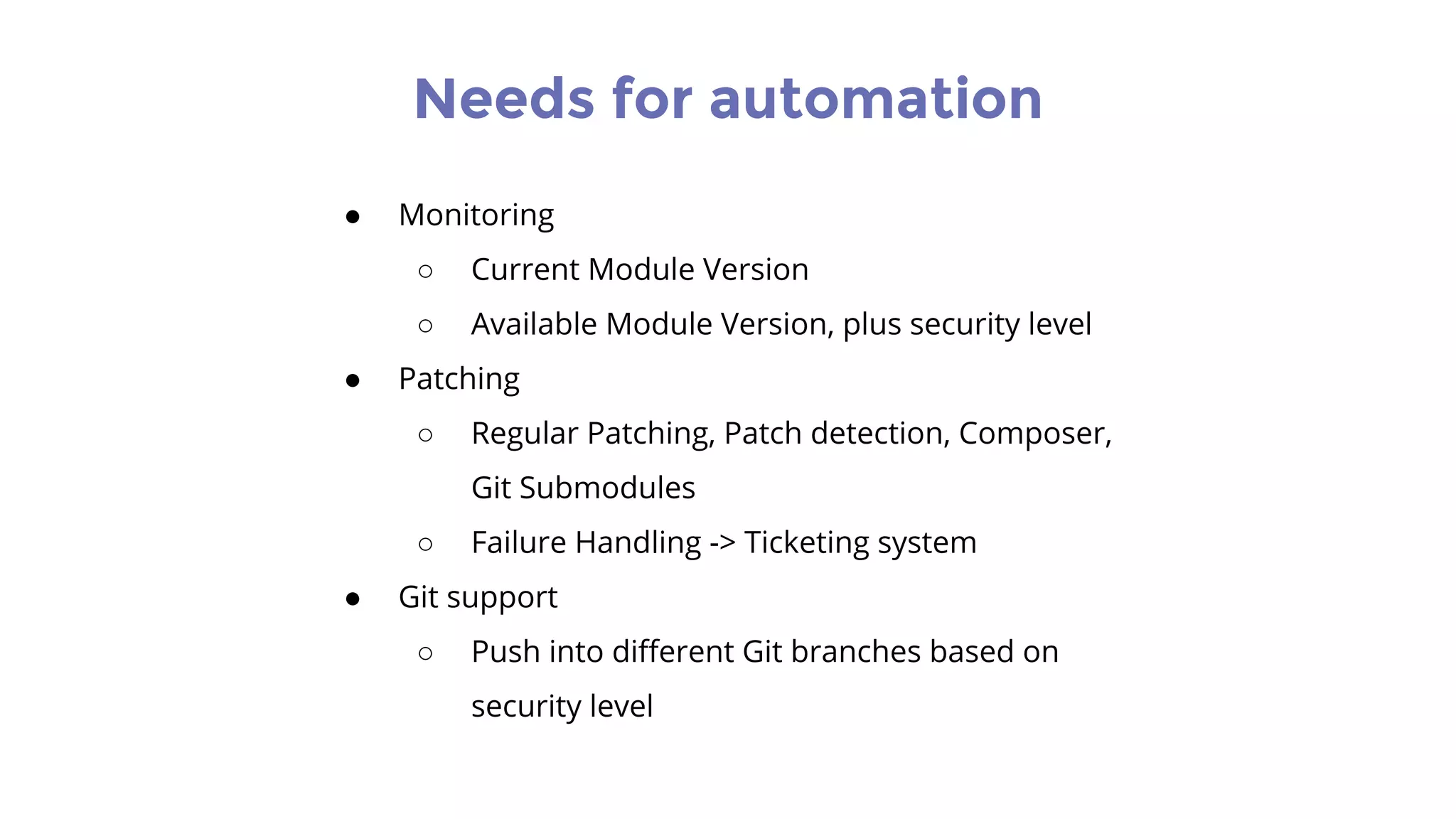 Needs for automation
● Monitoring
○ Current Module Version
○ Available Module Version, plus security level
● Patching
○ Regular Patching, Patch detection, Composer,
Git Submodules
○ Failure Handling -> Ticketing system
● Git support
○ Push into different Git branches based on
security level
 