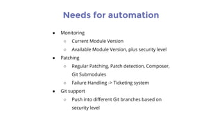 Needs for automation
● Monitoring
○ Current Module Version
○ Available Module Version, plus security level
● Patching
○ Regular Patching, Patch detection, Composer,
Git Submodules
○ Failure Handling -> Ticketing system
● Git support
○ Push into different Git branches based on
security level
 