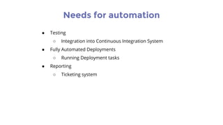 Needs for automation
● Testing
○ Integration into Continuous Integration System
● Fully Automated Deployments
○ Running Deployment tasks
● Reporting
○ Ticketing system
 