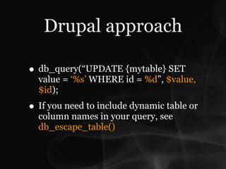 Drupal approach

• db_query(“UPDATE {mytable} SET
  value = ‘%s’ WHERE id = %d”, $value,
  $id);
• If you need to include dynamic table or
  column names in your query, see
  db_escape_table()
 