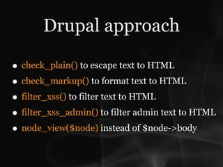 Drupal approach

• check_plain() to escape text to HTML
• check_markup() to format text to HTML
• filter_xss() to filter text to HTML
• filter_xss_admin() to filter admin text to HTML
• node_view($node) instead of $node->body
 