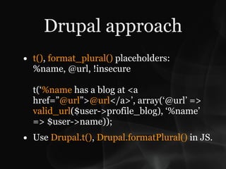 Drupal approach
• t(), format_plural() placeholders:
  %name, @url, !insecure

  t(‘%name has a blog at <a
  href=”@url”>@url</a>’, array(‘@url’ =>
  valid_url($user->profile_blog), ‘%name’
  => $user->name));
• Use Drupal.t(), Drupal.formatPlural() in JS.
 