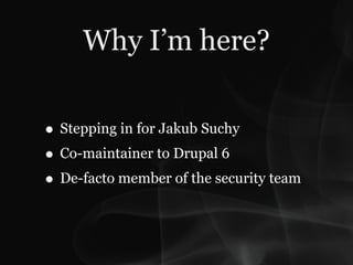 Why I’m here?

• Stepping in for Jakub Suchy
• Co-maintainer to Drupal 6
• De-facto member of the security team
 