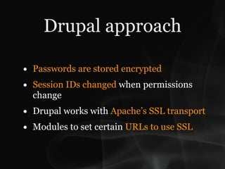 Drupal approach

• Passwords are stored encrypted
• Session IDs changed when permissions
  change
• Drupal works with Apache’s SSL transport
• Modules to set certain URLs to use SSL
 