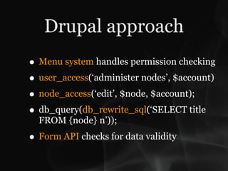 Drupal approach
• Menu system handles permission checking
• user_access(‘administer nodes’, $account)
• node_access(‘edit’, $node, $account);
• db_query(db_rewrite_sql(‘SELECT title
  FROM {node} n’));
• Form API checks for data validity
 