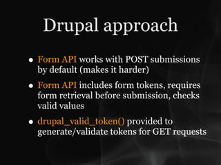 Drupal approach
• Form API works with POST submissions
  by default (makes it harder)
• Form API includes form tokens, requires
  form retrieval before submission, checks
  valid values
• drupal_valid_token() provided to
  generate/validate tokens for GET requests
 