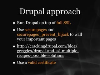 Drupal approach
• Run Drupal on top of full SSL
• Use securepages and
  securepages_prevent_hijack to wall
  your important pages
• http://crackingdrupal.com/blog/
  greggles/drupal-and-ssl-multiple-
  recipes-possible-solutions
• Use a valid certificate
 