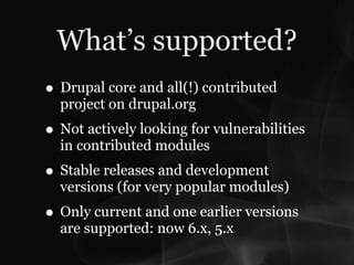 What’s supported?
• Drupal core and all(!) contributed
  project on drupal.org
• Not actively looking for vulnerabilities
  in contributed modules
• Stable releases and development
  versions (for very popular modules)
• Only current and one earlier versions
  are supported: now 6.x, 5.x
 