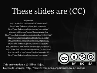 These slides are (CC)
                       Images used:
       http://www.flickr.com/photos/rtv/2398561954/
       http://www.flickr.com/photos/jonk/19422564/
     http://www.flickr.com/photos/duncan/2693141693/
     http://www.flickr.com/photos/duncan/2742371814
 http://www.flickr.com/photos/jontintinjordan/3736095793/
    http://www.flickr.com/photos/djbrady/2304740173/
    http://www.flickr.com/photos/inkytwist/2654071573/
     http://www.flickr.com/photos/duncan/2741594585/
  http://www.flickr.com/photos/shellysblogger/2924699161/
  http://www.flickr.com/photos/blogumentary/434097609/
    http://www.flickr.com/photos/glamhag/2214986176/
     http://www.flickr.com/photos/duncan/2693140217/




This presentation is © Gábor Hojtsy
Licensed: Licensed: http://creativecommons.org/licenses/by-nc-sa/2.0/
 