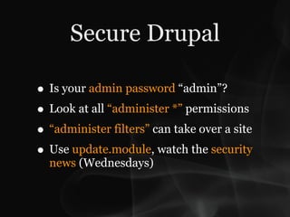 Secure Drupal

• Is your admin password “admin”?
• Look at all “administer *” permissions
• “administer filters” can take over a site
• Use update.module, watch the security
  news (Wednesdays)
 