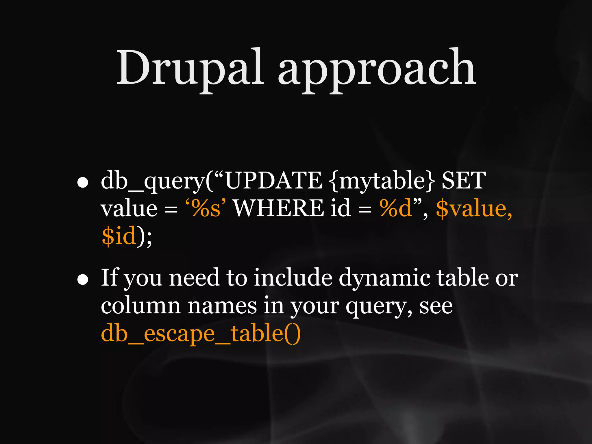 Drupal approach

• db_query(“UPDATE {mytable} SET
  value = ‘%s’ WHERE id = %d”, $value,
  $id);
• If you need to include dynamic table or
  column names in your query, see
  db_escape_table()
 
