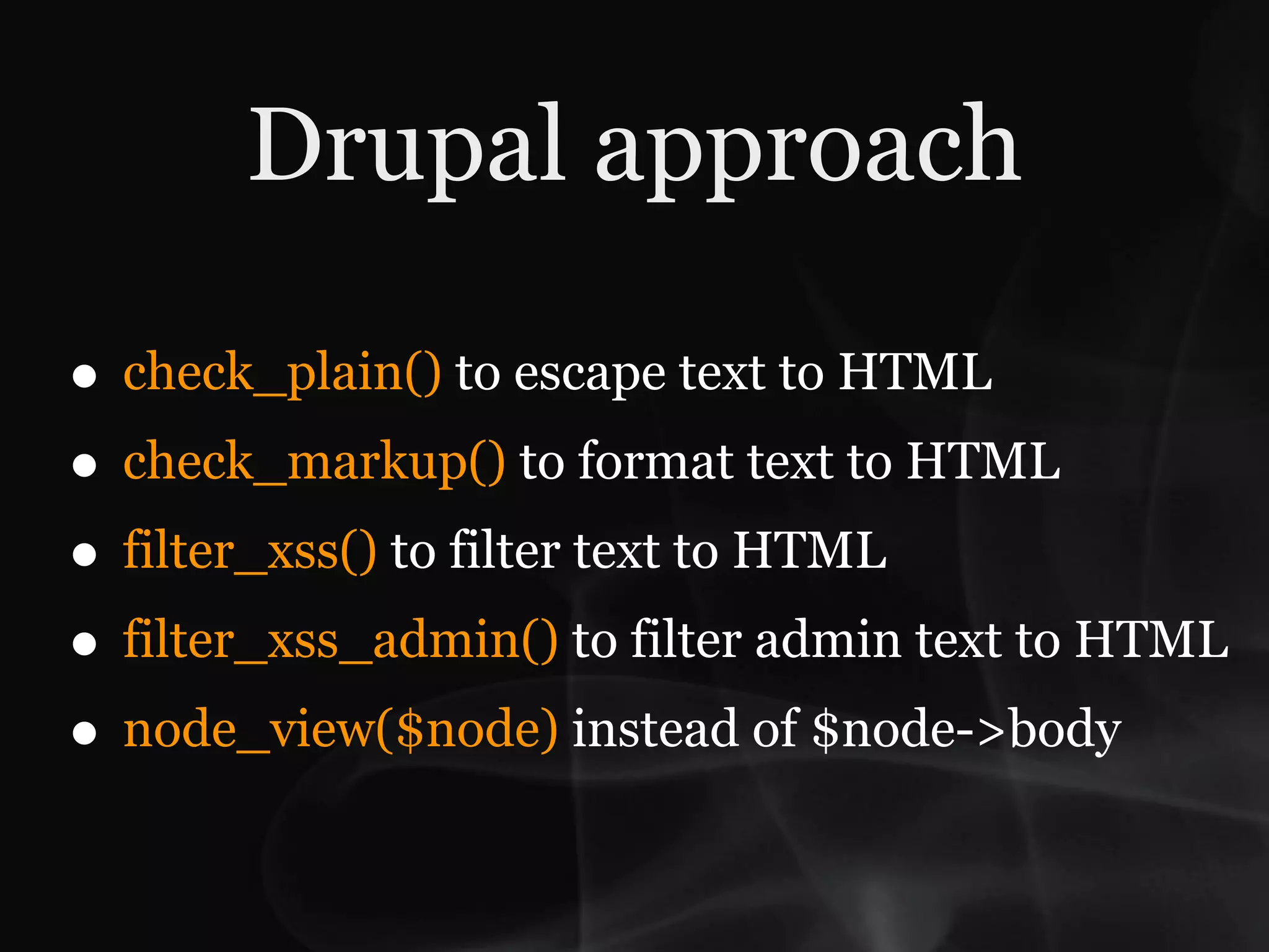 Drupal approach

• check_plain() to escape text to HTML
• check_markup() to format text to HTML
• filter_xss() to filter text to HTML
• filter_xss_admin() to filter admin text to HTML
• node_view($node) instead of $node->body
 