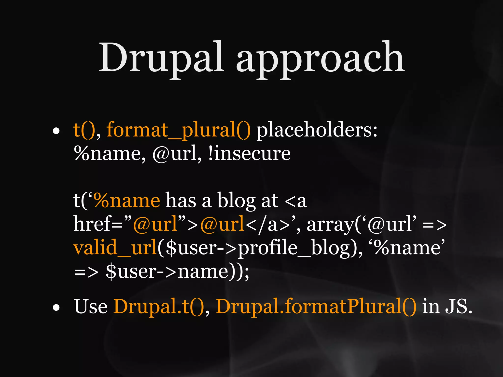 Drupal approach
•   t(), format_plural() placeholders:
    %name, @url, !insecure

    t(‘%name has a blog at <a
    href=”@url”>@url</a>’, array(‘@url’ =>
    valid_url($user->profile_blog), ‘%name’
    => $user->name));
•   Use Drupal.t(), Drupal.formatPlural() in JS.
 