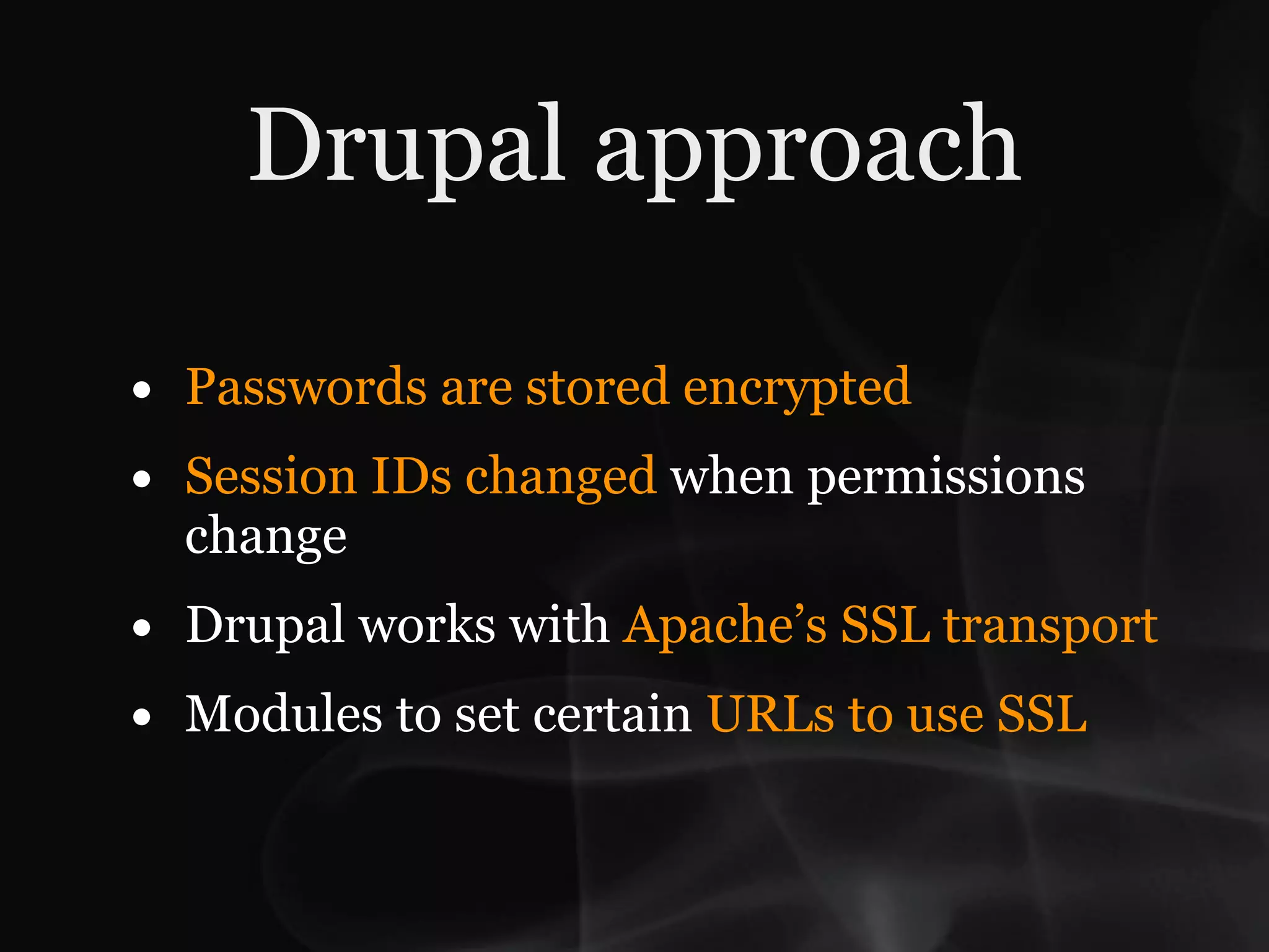 Drupal approach

•   Passwords are stored encrypted
•   Session IDs changed when permissions
    change
•   Drupal works with Apache’s SSL transport
•   Modules to set certain URLs to use SSL
 