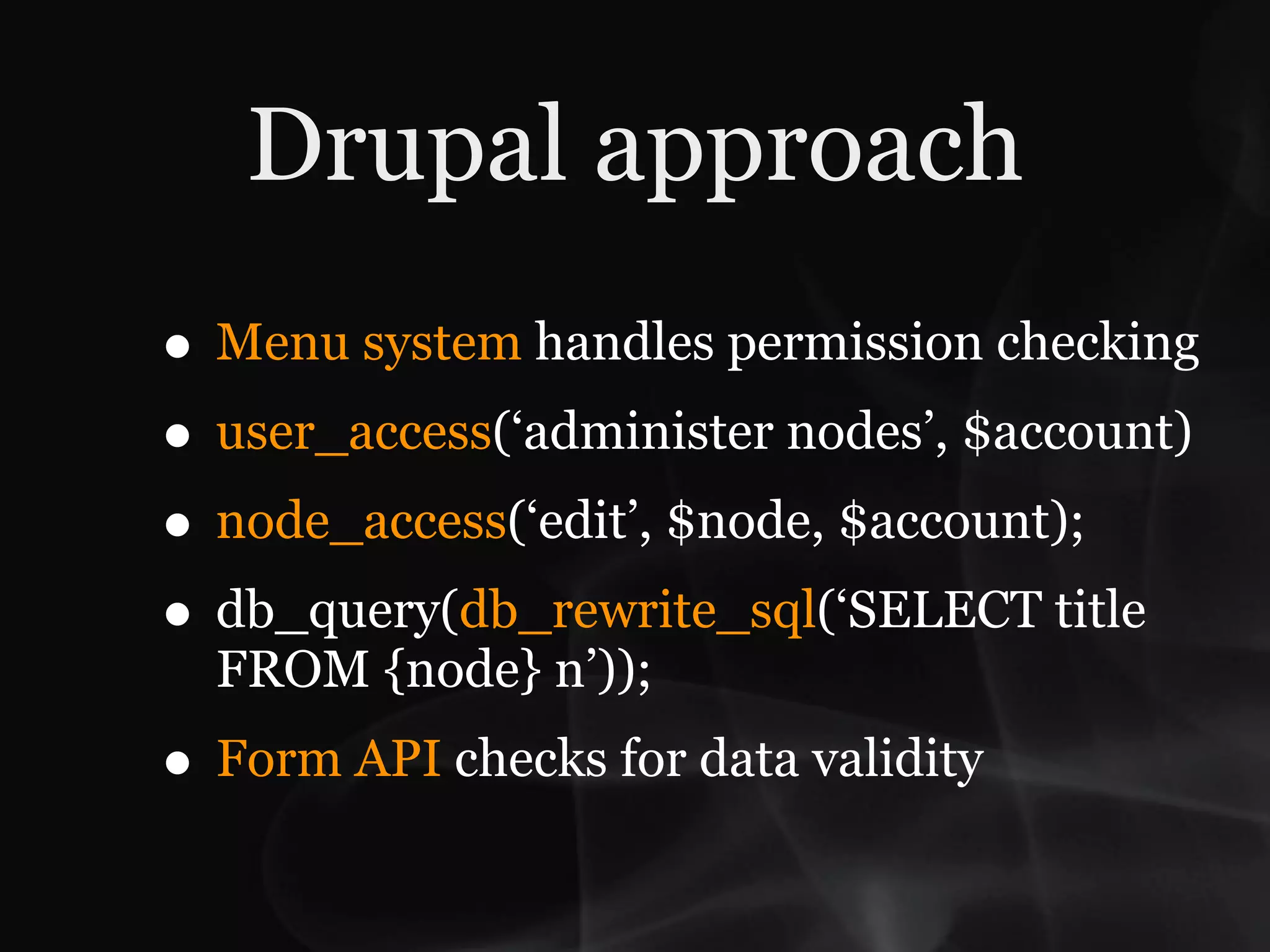 Drupal approach
• Menu system handles permission checking
• user_access(‘administer nodes’, $account)
• node_access(‘edit’, $node, $account);
• db_query(db_rewrite_sql(‘SELECT title
  FROM {node} n’));
• Form API checks for data validity
 