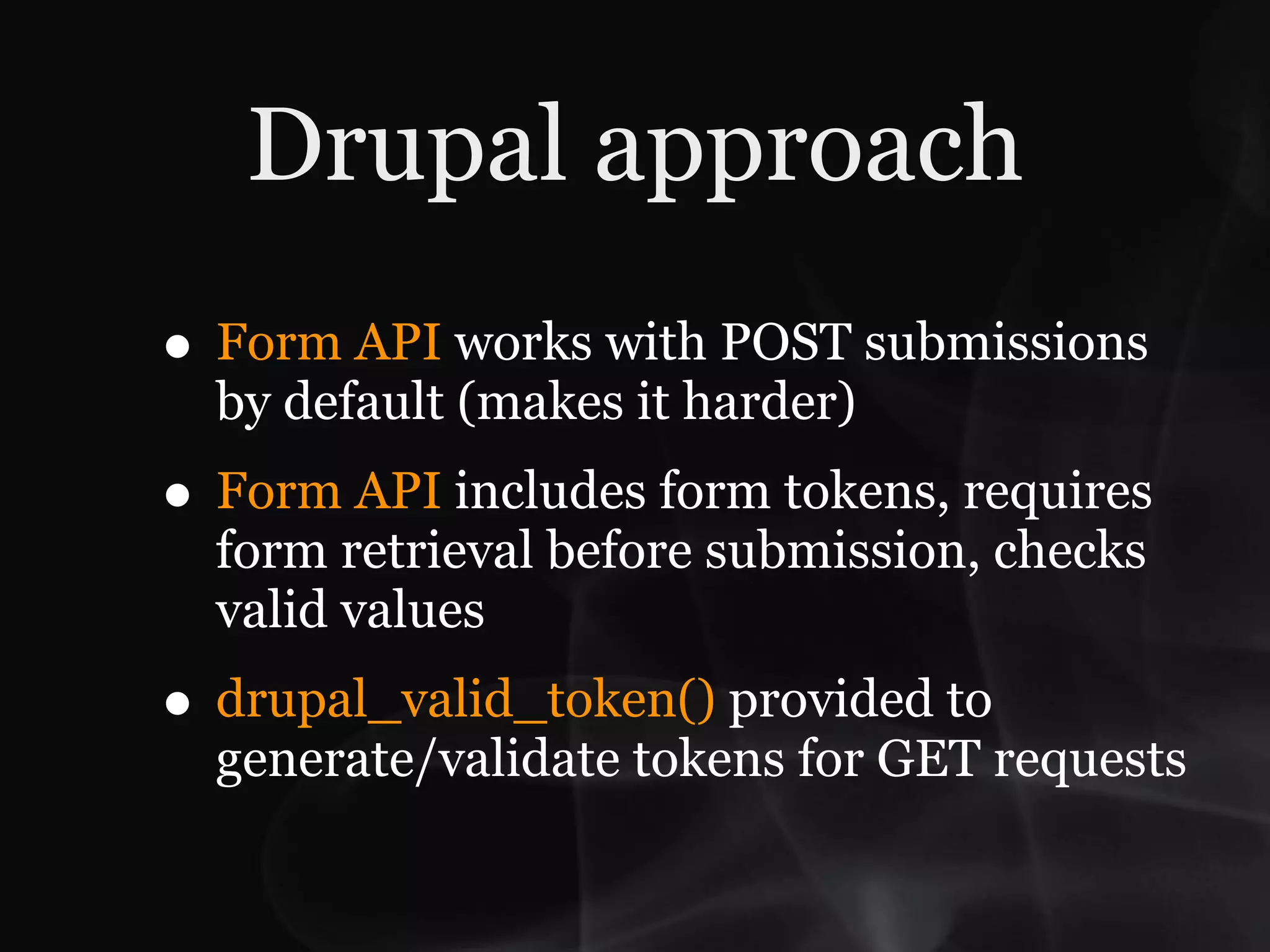 Drupal approach
• Form API works with POST submissions
  by default (makes it harder)
• Form API includes form tokens, requires
  form retrieval before submission, checks
  valid values
• drupal_valid_token() provided to
  generate/validate tokens for GET requests
 