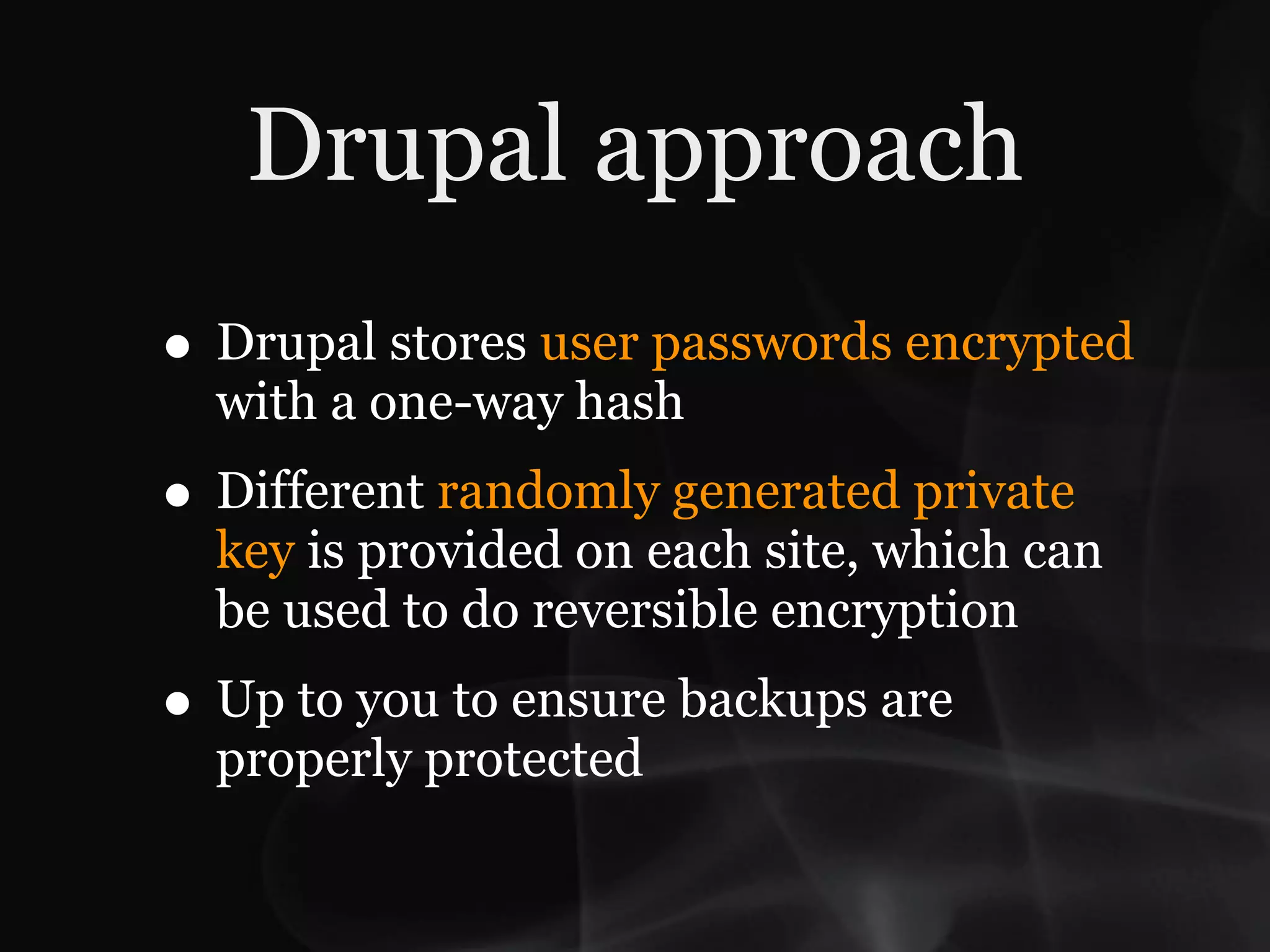 Drupal approach
• Drupal stores user passwords encrypted
  with a one-way hash
• Different randomly generated private
  key is provided on each site, which can
  be used to do reversible encryption
• Up to you to ensure backups are
  properly protected
 