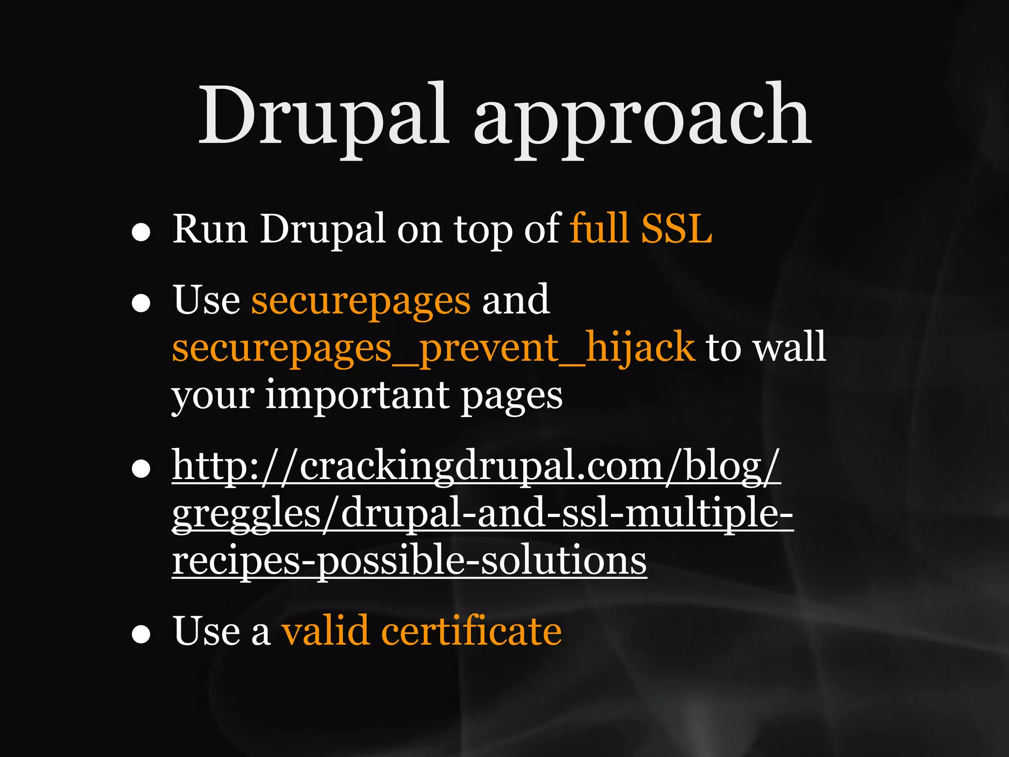 Drupal approach
• Run Drupal on top of full SSL
• Use securepages and
  securepages_prevent_hijack to wall
  your important pages
• http://crackingdrupal.com/blog/
  greggles/drupal-and-ssl-multiple-
  recipes-possible-solutions
• Use a valid certificate
 