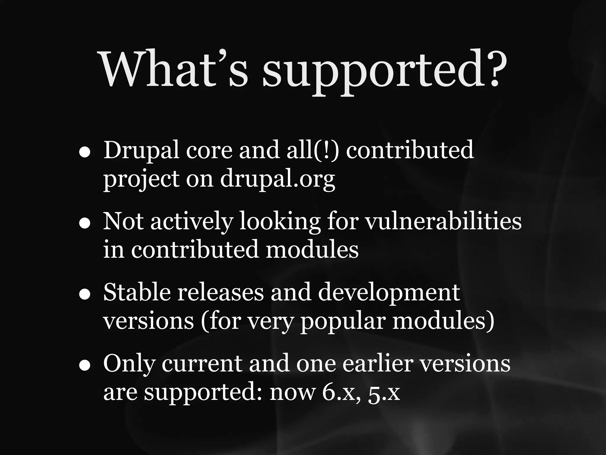 What’s supported?
• Drupal core and all(!) contributed
  project on drupal.org
• Not actively looking for vulnerabilities
  in contributed modules
• Stable releases and development
  versions (for very popular modules)
• Only current and one earlier versions
  are supported: now 6.x, 5.x
 