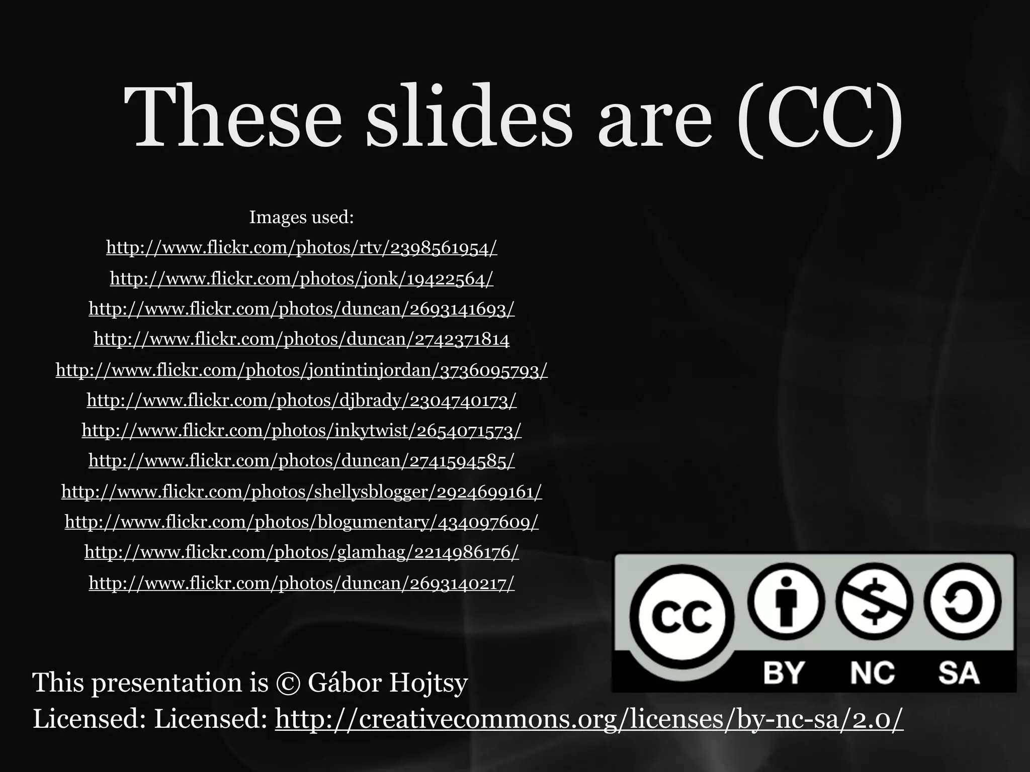 These slides are (CC)
                       Images used:
       http://www.flickr.com/photos/rtv/2398561954/
       http://www.flickr.com/photos/jonk/19422564/
     http://www.flickr.com/photos/duncan/2693141693/
     http://www.flickr.com/photos/duncan/2742371814
 http://www.flickr.com/photos/jontintinjordan/3736095793/
    http://www.flickr.com/photos/djbrady/2304740173/
    http://www.flickr.com/photos/inkytwist/2654071573/
     http://www.flickr.com/photos/duncan/2741594585/
  http://www.flickr.com/photos/shellysblogger/2924699161/
  http://www.flickr.com/photos/blogumentary/434097609/
    http://www.flickr.com/photos/glamhag/2214986176/
     http://www.flickr.com/photos/duncan/2693140217/




This presentation is © Gábor Hojtsy
Licensed: Licensed: http://creativecommons.org/licenses/by-nc-sa/2.0/
 