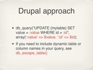 Drupal approach

• db_query(“UPDATE {mytable} SET
  value = :value WHERE id = :id”,
  array(‘:value’ => $value, ‘:id’ => $id);

• If you need to include dynamic table or
  column names in your query, see
  db_escape_table()
 