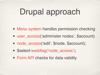 Drupal approach

• Menu system handles permission checking
• user_access(‘administer nodes’, $account)
• node_access(‘edit’, $node, $account);
• $select->addtag(‘node_access’);
• Form API checks for data validity
 