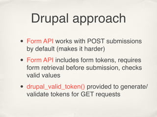 Drupal approach
• Form API works with POST submissions
  by default (makes it harder)

• Form API includes form tokens, requires
  form retrieval before submission, checks
  valid values

• drupal_valid_token() provided to generate/
  validate tokens for GET requests
 