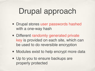Drupal approach
• Drupal stores user passwords hashed
  with a one-way hash

• Different randomly generated private
  key is provided on each site, which can
  be used to do reversible encryption

• Modules exist to help encrypt more data
• Up to you to ensure backups are
  properly protected
 