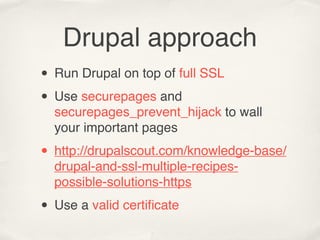 Drupal approach
• Run Drupal on top of full SSL
• Use securepages and
  securepages_prevent_hijack to wall
  your important pages

• http://drupalscout.com/knowledge-base/
  drupal-and-ssl-multiple-recipes-
  possible-solutions-https

• Use a valid certiﬁcate
 