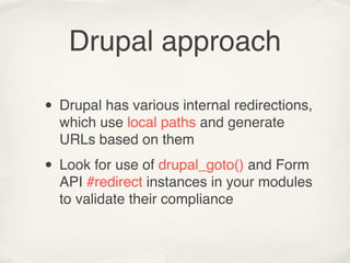 Drupal approach

• Drupal has various internal redirections,
  which use local paths and generate
  URLs based on them

• Look for use of drupal_goto() and Form
  API #redirect instances in your modules
  to validate their compliance
 