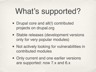What’s supported?
• Drupal core and all(!) contributed
  projects on drupal.org

• Stable releases (development versions
  only for very popular modules)

• Not actively looking for vulnerabilities in
  contributed modules

• Only current and one earlier versions
  are supported: now 7.x and 6.x
 