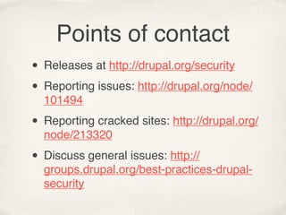 Points of contact
• Releases at http://drupal.org/security
• Reporting issues: http://drupal.org/node/
  101494

• Reporting cracked sites: http://drupal.org/
  node/213320

• Discuss general issues: http://
  groups.drupal.org/best-practices-drupal-
  security
 
