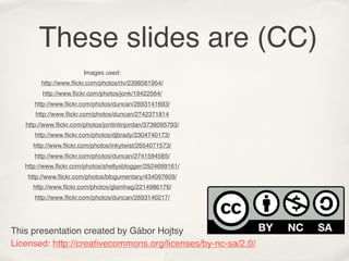 These slides are (CC)
                       Images used:
        http://www.ﬂickr.com/photos/rtv/2398561954/
         http://www.ﬂickr.com/photos/jonk/19422564/
      http://www.ﬂickr.com/photos/duncan/2693141693/
      http://www.ﬂickr.com/photos/duncan/2742371814
   http://www.ﬂickr.com/photos/jontintinjordan/3736095793/
      http://www.ﬂickr.com/photos/djbrady/2304740173/
     http://www.ﬂickr.com/photos/inkytwist/2654071573/
      http://www.ﬂickr.com/photos/duncan/2741594585/
   http://www.ﬂickr.com/photos/shellysblogger/2924699161/
    http://www.ﬂickr.com/photos/blogumentary/434097609/
     http://www.ﬂickr.com/photos/glamhag/2214986176/
      http://www.ﬂickr.com/photos/duncan/2693140217/




This presentation created by Gábor Hojtsy
Licensed: http://creativecommons.org/licenses/by-nc-sa/2.0/
 