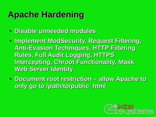 Apache Hardening
●   Disable unneeded modules
●   Implement ModSecurity, Request Filtering,
    Anti-Evasion Techniques, HTTP Filtering
    Rules, Full Audit Logging, HTTPS
    Intercepting, Chroot Functionality, Mask
    Web Server Identity
●   Document root restriction – allow Apache to
    only go to /path/to/public_html
 