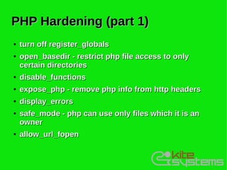 PHP Hardening (part 1)
●   turn off register_globals
●   open_basedir - restrict php file access to only
    certain directories
●   disable_functions
●   expose_php - remove php info from http headers
●   display_errors
●   safe_mode - php can use only files which it is an
    owner
●   allow_url_fopen
 