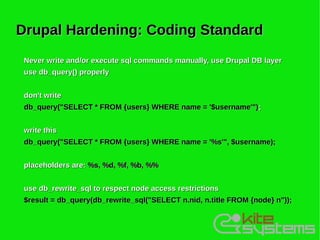Drupal Hardening: Coding Standard
 Never write and/or execute sql commands manually, use Drupal DB layer
 use db_query() properly


 don't write
 db_query("SELECT * FROM {users} WHERE name = '$username'") ;


 write this
 db_query("SELECT * FROM {users} WHERE name = '%s'", $username);


 placeholders are: %s, %d, %f, %b, %%


 use db_rewrite_sql to respect node access restrictions
 $result = db_query(db_rewrite_sql("SELECT n.nid, n.title FROM {node} n"));
 