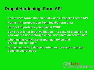 Drupal Hardening: Form API
●   never write forms that manually uses Drupal's Forms API
●   Forms API protects you from invalid form data
●   Forms API protects you against CSRF
●   don't trust js for input validation - its easy to disable it. If
    you want to use it always check user data on server side.
●   when using AJAX use drupal_get_token and
    drupal_check_token:
●   Calculate hash of defined string, user session and site
    specific secret code
 
