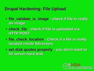 Drupal Hardening: File Upload

●   file_validate_is_image - check if file is really
    an image
●   check_file - check if file is uploaded via
    HTTP POST
●   file_check_location - Check if a file is really
    located inside $directory
●   set disk quotes properly - you don't want to
    fill server hard disk
 