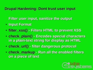 Drupal Hardening: Dont trust user input

    Filter user input, sanitize the output
●   Input Format
●   filter_xss() - Filters HTML to prevent XSS
●   check_plain() - Encodes special characters
    in a plain-text string for display as HTML
●   check_url() - filter dangerous protocol
●   check_markup - Run all the enabled filters
    on a piece of text
 
