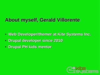 About myself, Gerald Villorente

●   Web Developer/themer at Kite Systems Inc.
●   Drupal developer since 2010
●   Drupal PH kids mentor
 