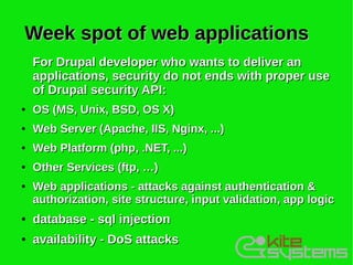 Week spot of web applications
    For Drupal developer who wants to deliver an
    applications, security do not ends with proper use
    of Drupal security API:
●   OS (MS, Unix, BSD, OS X)
●   Web Server (Apache, IIS, Nginx, ...)
●   Web Platform (php, .NET, ...)
●   Other Services (ftp, …)
●   Web applications - attacks against authentication &
    authorization, site structure, input validation, app logic
●   database - sql injection
●   availability - DoS attacks
 