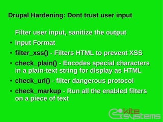 Drupal Hardening: Dont trust user input

    Filter user input, sanitize the output
●   Input Format
●   filter_xss() - Filters HTML to prevent XSS
●   check_plain() - Encodes special characters
    in a plain-text string for display as HTML
●   check_url() - filter dangerous protocol
●   check_markup - Run all the enabled filters
    on a piece of text
 